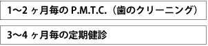 1～2ヶ月毎のP.M.T.C.(歯のクリーニング)　3～4ヶ月毎の定期検診